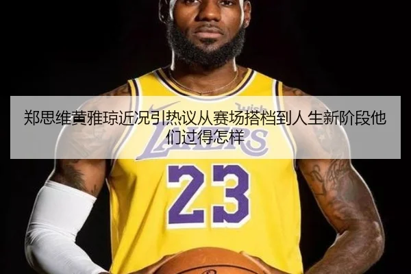 郑思维黄雅琼近况引热议从赛场搭档到人生新阶段他们过得怎样